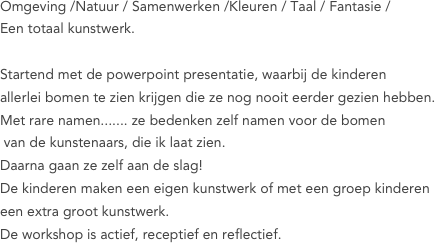 



Omgeving /Natuur / Samenwerken /Kleuren / Taal / Fantasie /
Een totaal kunstwerk.

Startend met de powerpoint presentatie, waarbij de kinderen 
allerlei bomen te zien krijgen die ze nog nooit eerder gezien hebben.
Met rare namen....... ze bedenken zelf namen voor de bomen
 van de kunstenaars, die ik laat zien.
Daarna gaan ze zelf aan de slag!
De kinderen maken een eigen kunstwerk of met een groep kinderen 
een extra groot kunstwerk.
De workshop is actief, receptief en reflectief.



